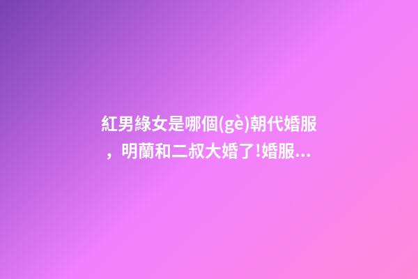 紅男綠女是哪個(gè)朝代婚服，明蘭和二叔大婚了!婚服為何是紅配綠